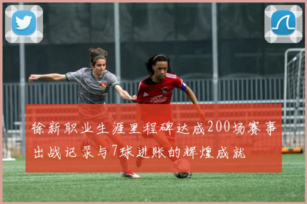 徐新职业生涯里程碑达成200场赛事出战记录与7球进账的辉煌成就