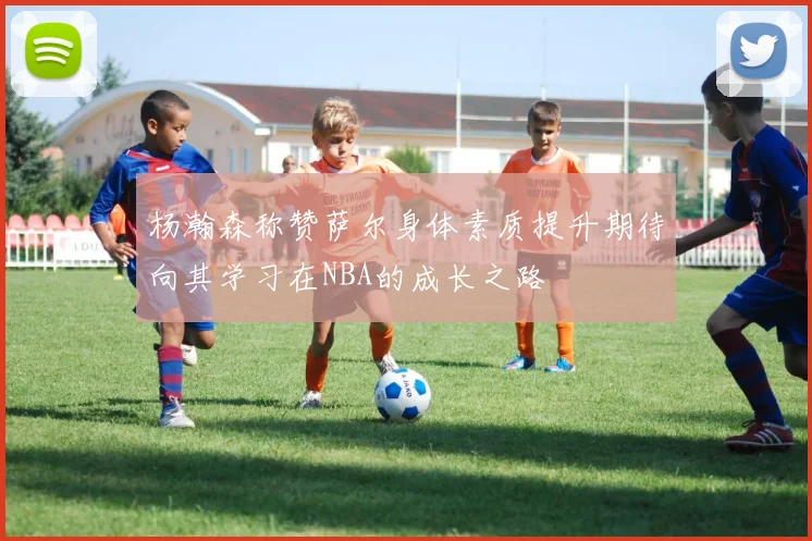 杨瀚森称赞萨尔身体素质提升期待向其学习在NBA的成长之路