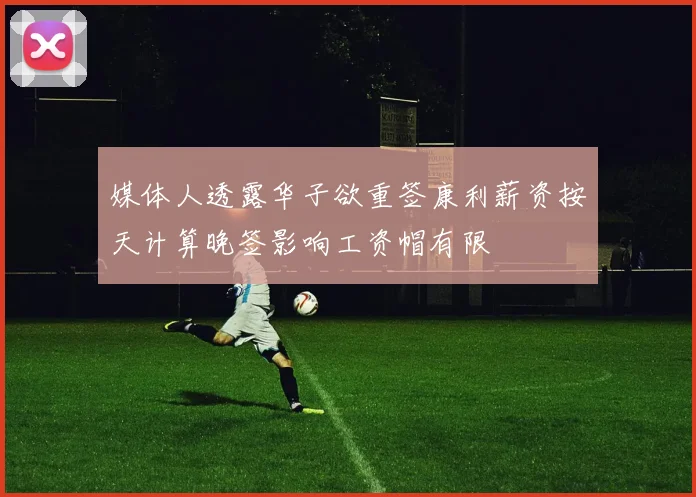 媒体人透露华子欲重签康利薪资按天计算晚签影响工资帽有限