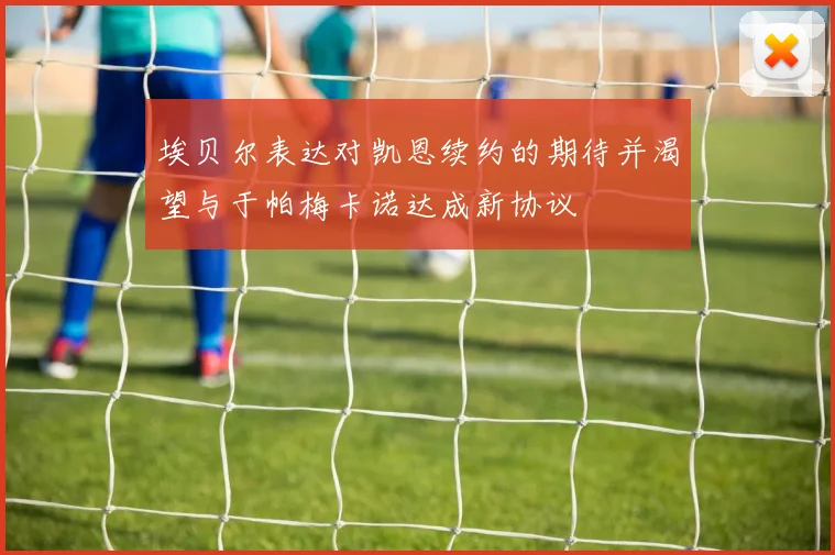 埃贝尔表达对凯恩续约的期待并渴望与于帕梅卡诺达成新协议