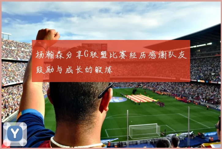 杨瀚森分享G联盟比赛经历感谢队友鼓励与成长的锻炼