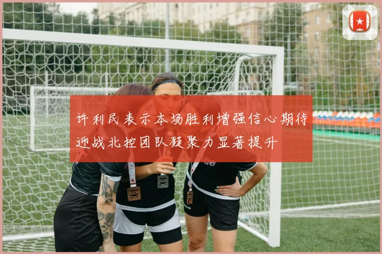 许利民表示本场胜利增强信心期待迎战北控团队凝聚力显著提升