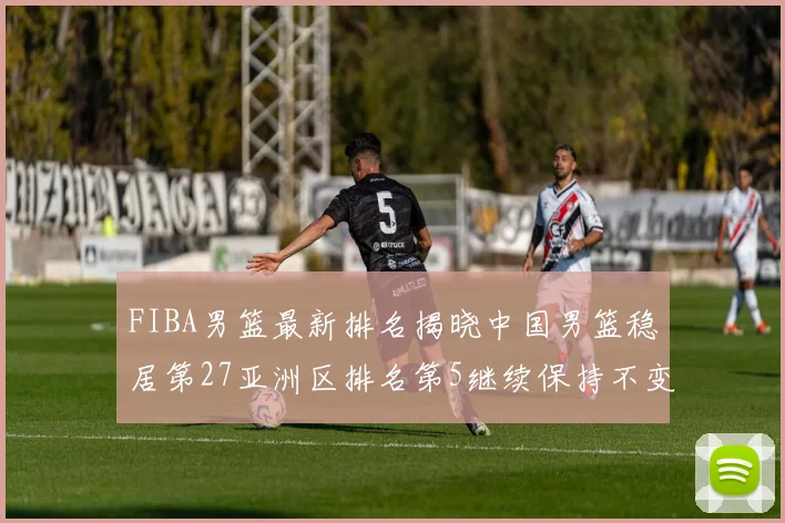 FIBA男篮最新排名揭晓中国男篮稳居第27亚洲区排名第5继续保持不变