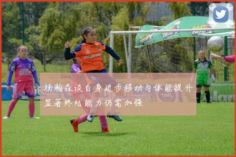 杨瀚森谈自身进步移动与体能提升显著终结能力仍需加强