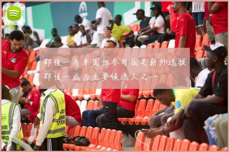 邵佳一与李国旭参与国足新帅选拔邵佳一成为主要候选人之一