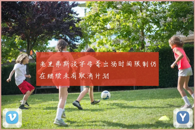 老里弗斯谈字母哥出场时间限制仍在继续未有取消计划