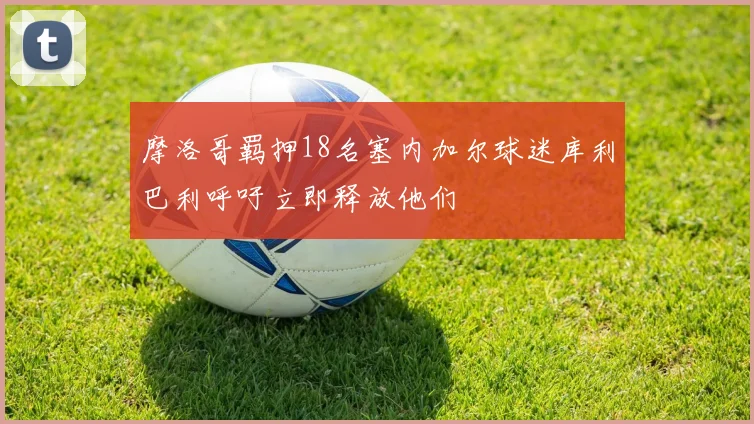 摩洛哥羁押18名塞内加尔球迷库利巴利呼吁立即释放他们