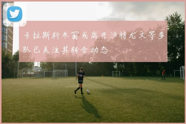 卡拉斯科冬窗或离开沙特尤文等多队已关注其转会动态