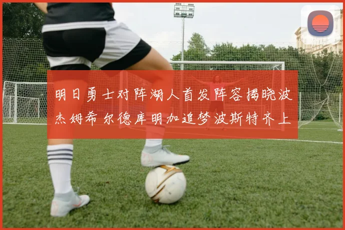 明日勇士对阵湖人首发阵容揭晓波杰姆希尔德库明加追梦波斯特齐上阵
