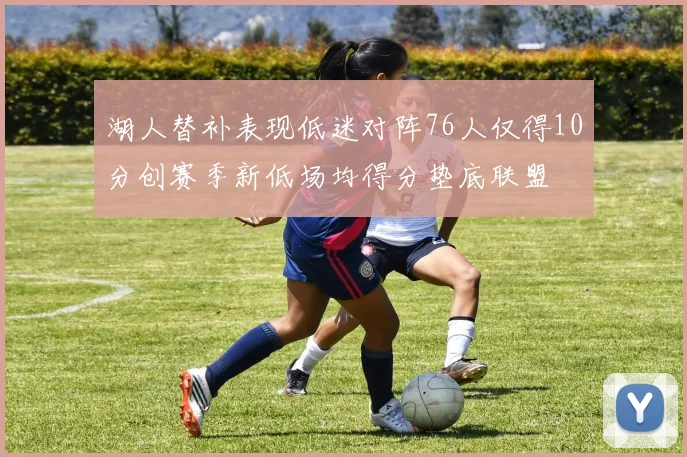 湖人替补表现低迷对阵76人仅得10分创赛季新低场均得分垫底联盟