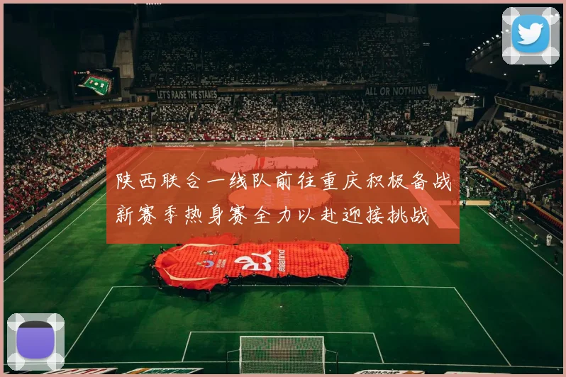 陕西联合一线队前往重庆积极备战新赛季热身赛全力以赴迎接挑战